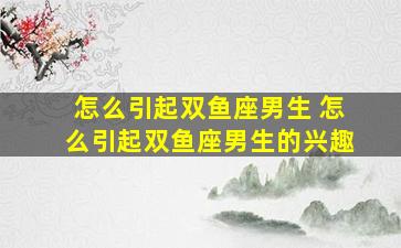 怎么引起双鱼座男生 怎么引起双鱼座男生的兴趣